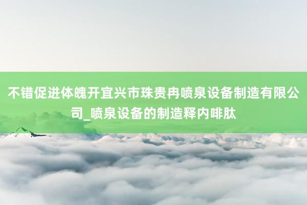 不错促进体魄开宜兴市珠贵冉喷泉设备制造有限公司_喷泉设备的制造释内啡肽