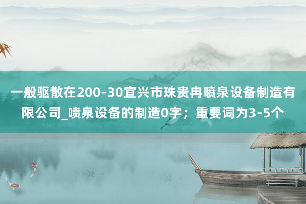 一般驱散在200-30宜兴市珠贵冉喷泉设备制造有限公司_喷泉设备的制造0字;重要词为3-5个