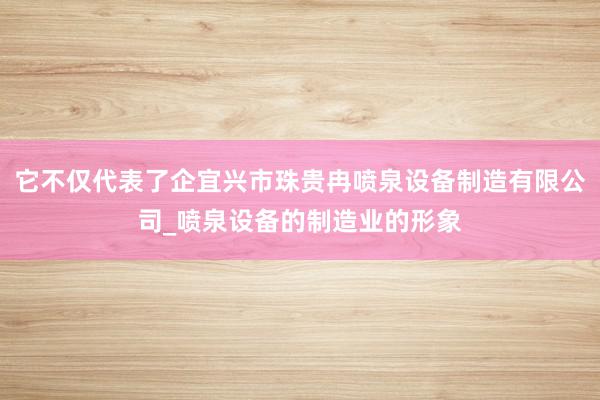它不仅代表了企宜兴市珠贵冉喷泉设备制造有限公司_喷泉设备的制造业的形象
